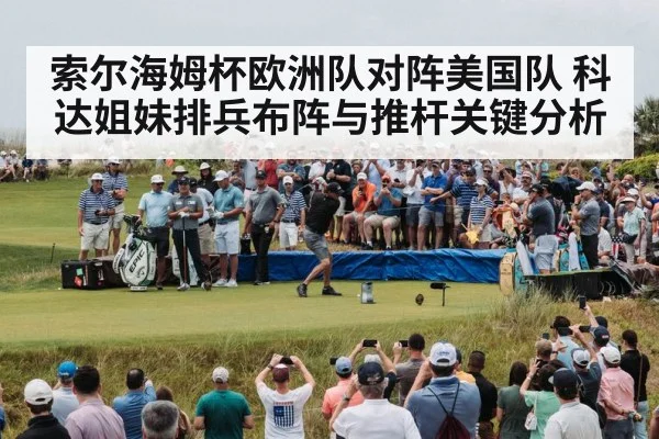 索尔海姆杯欧洲队对阵美国队 科达姐妹排兵布阵与推杆关键分析